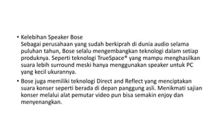 • Kelebihan Speaker Bose
Sebagai perusahaan yang sudah berkiprah di dunia audio selama
puluhan tahun, Bose selalu mengembangkan teknologi dalam setiap
produknya. Seperti teknologi TrueSpace® yang mampu menghasilkan
suara lebih surround meski hanya menggunakan speaker untuk PC
yang kecil ukurannya.
• Bose juga memiliki teknologi Direct and Reflect yang menciptakan
suara konser seperti berada di depan panggung asli. Menikmati sajian
konser melalui alat pemutar video pun bisa semakin enjoy dan
menyenangkan.
 