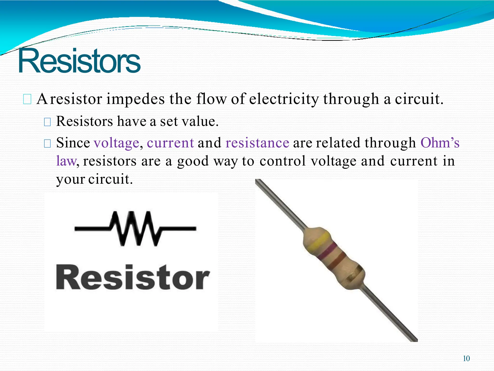 Resistors
Aresistor impedes the flow of electricity through a circuit.
Resistors have a set value.
Since voltage, current and resistance are related through Ohm’s
law, resistors are a good way to control voltage and current in
your circuit.
10
 