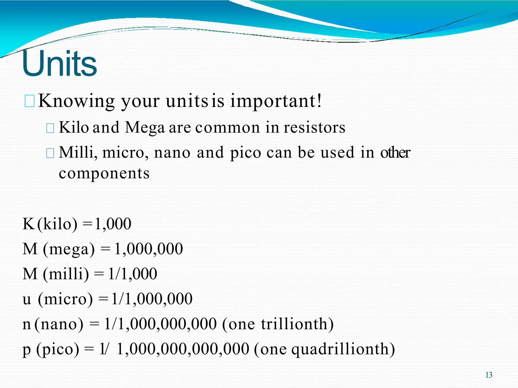 Units
Knowing your unitsis important!
Kilo and Mega are common in resistors
Milli, micro, nano and pico can be used in other
components
K(kilo) =1,000
M (mega) = 1,000,000
M (milli) = 1/1,000
u (micro) =1/1,000,000
n (nano) = 1/1,000,000,000 (one trillionth)
p (pico) = 1/ 1,000,000,000,000 (one quadrillionth)
13
 