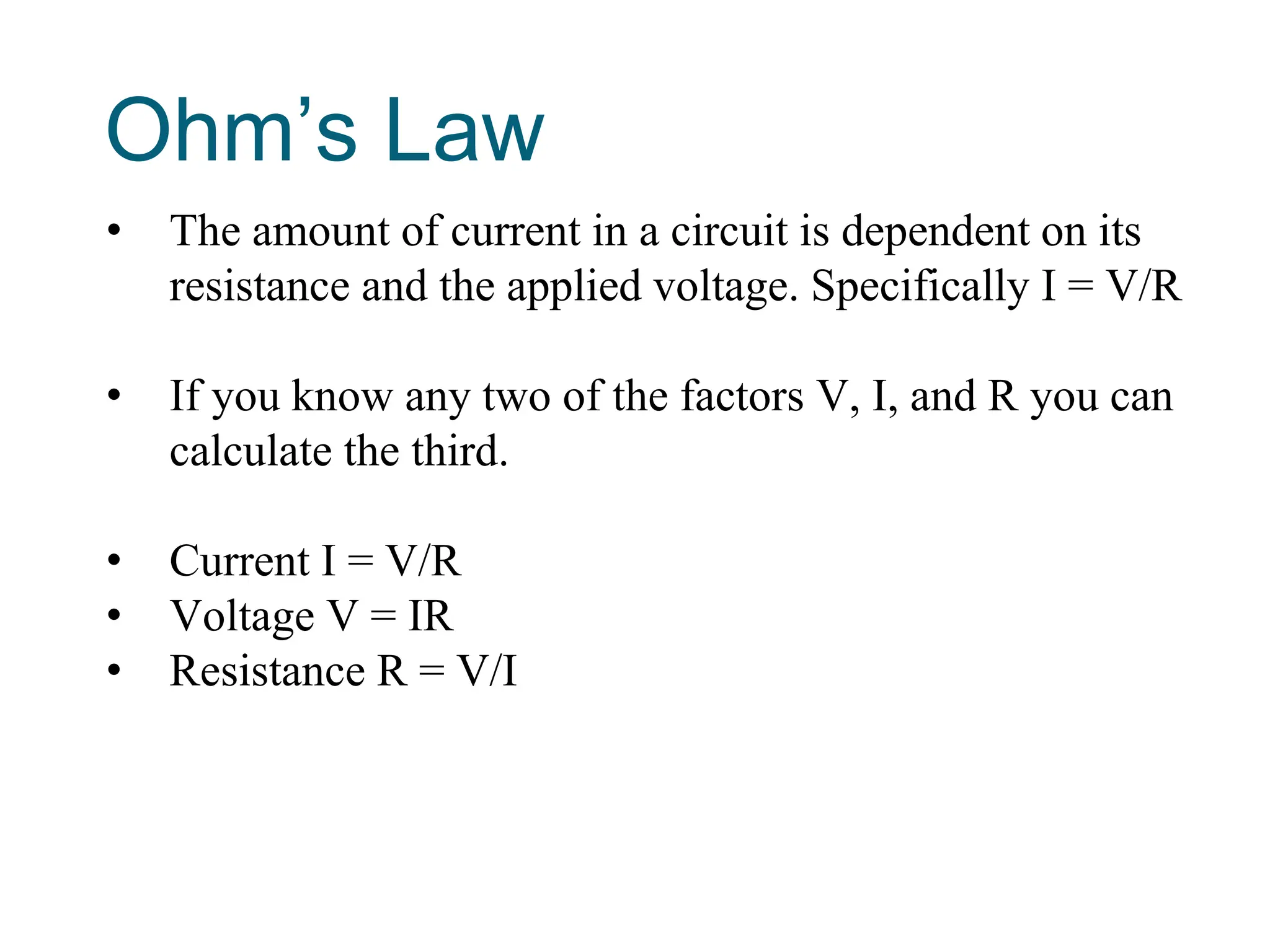 Ohm’s Law
• The amount of current in a circuit is dependent on its
resistance and the applied voltage. Specifically I = V/R
• If you know any two of the factors V, I, and R you can
calculate the third.
• Current I = V/R
• Voltage V = IR
• Resistance R = V/I
 