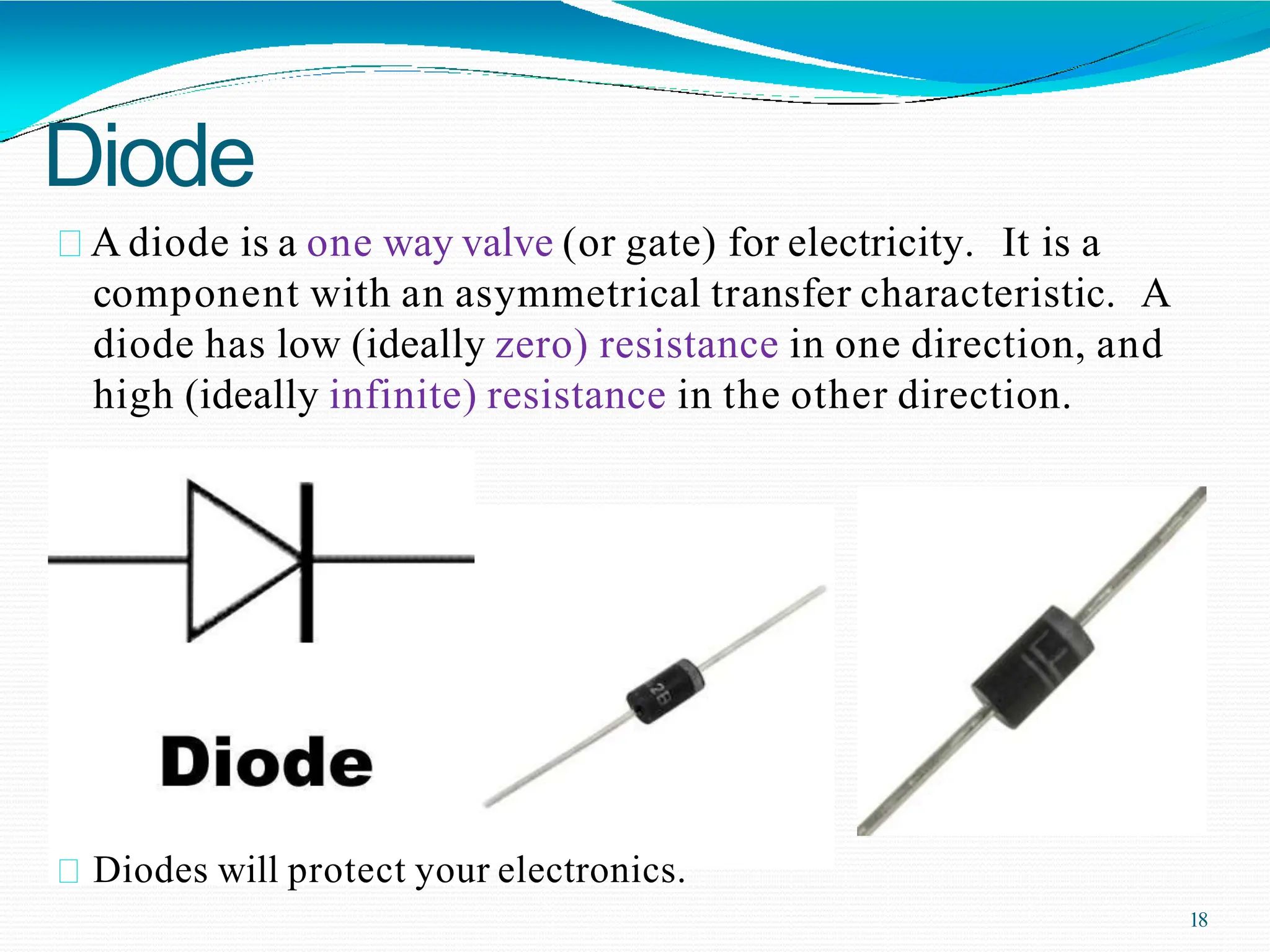Diode
A diode is a one way valve (or gate) for electricity. It is a
component with an asymmetrical transfer characteristic. A
diode has low (ideally zero) resistance in one direction, and
high (ideally infinite) resistance in the other direction.
Diodes will protect your electronics.
18
 