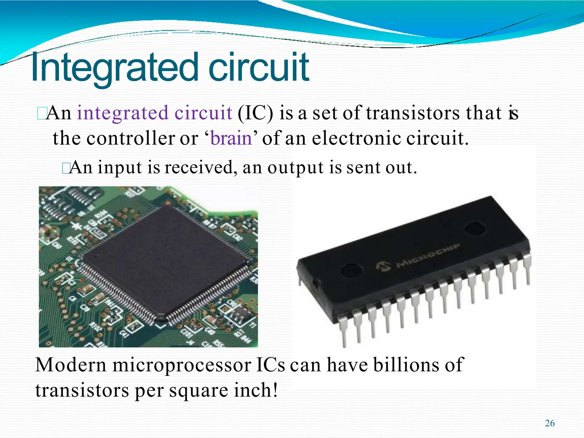 Integrated circuit
An integrated circuit (IC) is a set of transistors that is
the controller or ‘brain’of an electronic circuit.
An input is received, an output is sent out.
Modern microprocessor ICs can have billions of
transistors per square inch!
26
 