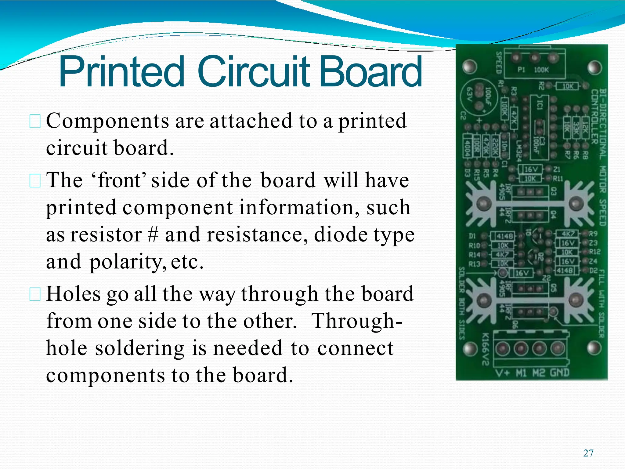 Printed Circuit Board
Components are attached to a printed
circuit board.
The ‘front’side of the board will have
printed component information, such
as resistor # and resistance, diode type
and polarity,etc.
Holes go all the way through the board
from one side to the other. Through-
hole soldering is needed to connect
components to the board.
27
 