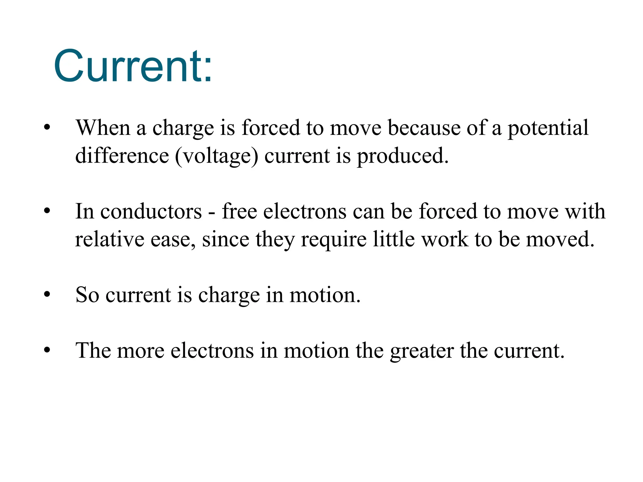 Current:
• When a charge is forced to move because of a potential
difference (voltage) current is produced.
• In conductors - free electrons can be forced to move with
relative ease, since they require little work to be moved.
• So current is charge in motion.
• The more electrons in motion the greater the current.
 
