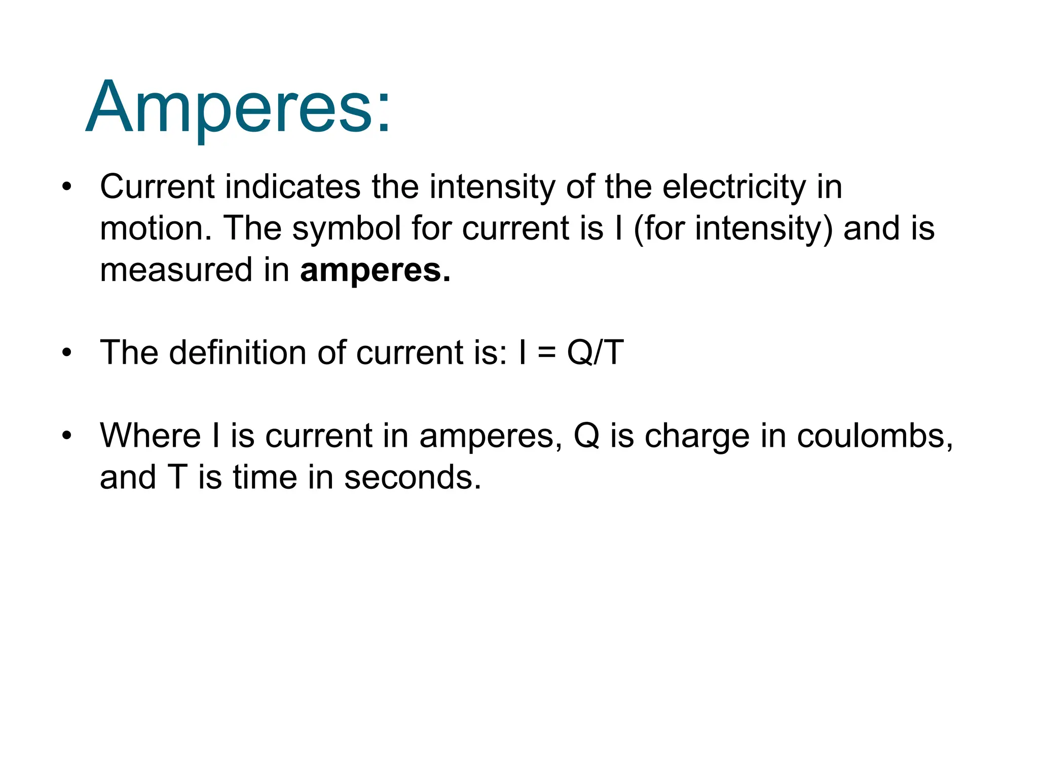 Amperes:
• Current indicates the intensity of the electricity in
motion. The symbol for current is I (for intensity) and is
measured in amperes.
• The definition of current is: I = Q/T
• Where I is current in amperes, Q is charge in coulombs,
and T is time in seconds.
 