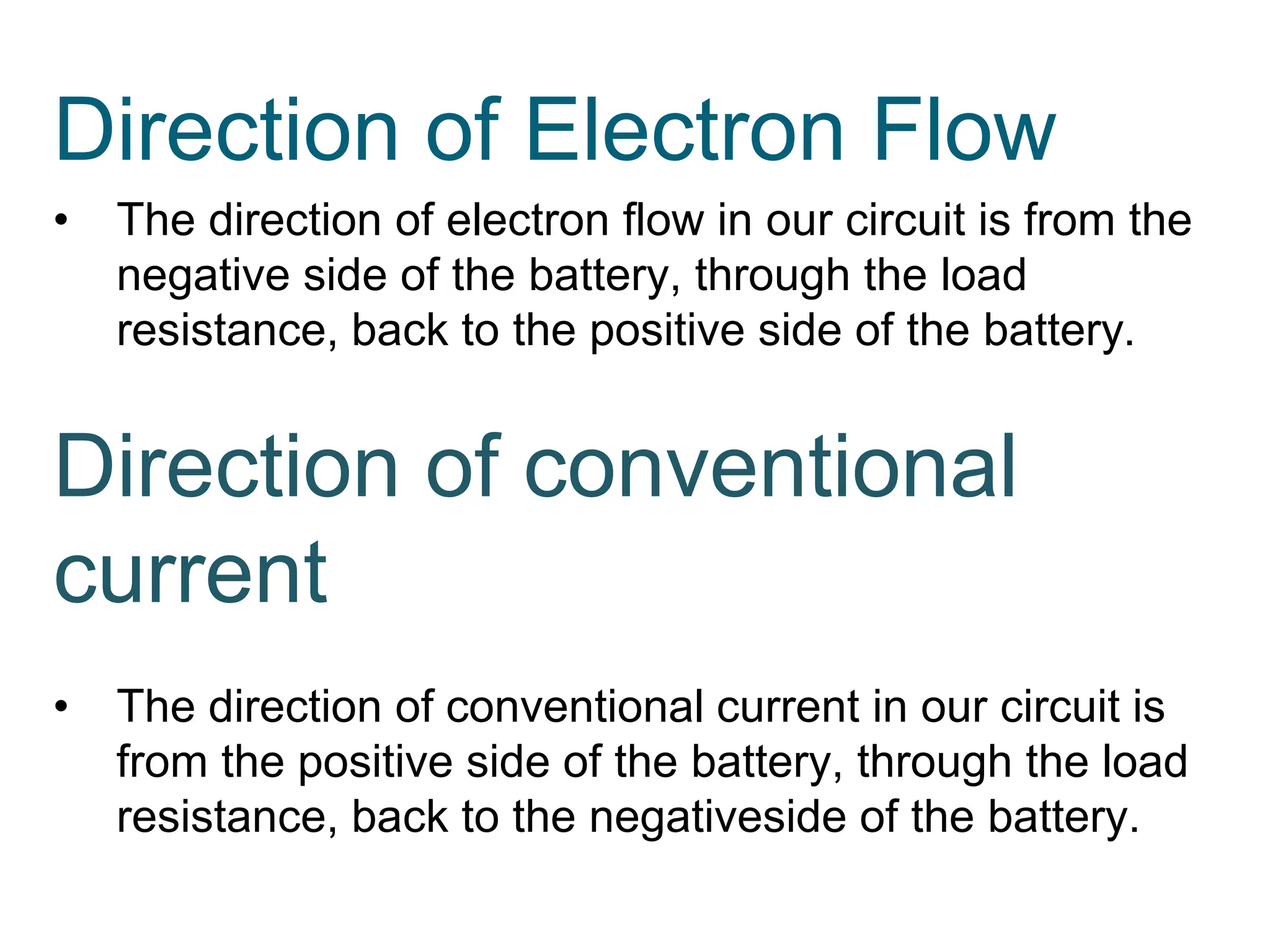 Direction of Electron Flow
• The direction of electron flow in our circuit is from the
negative side of the battery, through the load
resistance, back to the positive side of the battery.
Direction of conventional
current
• The direction of conventional current in our circuit is
from the positive side of the battery, through the load
resistance, back to the negativeside of the battery.
 