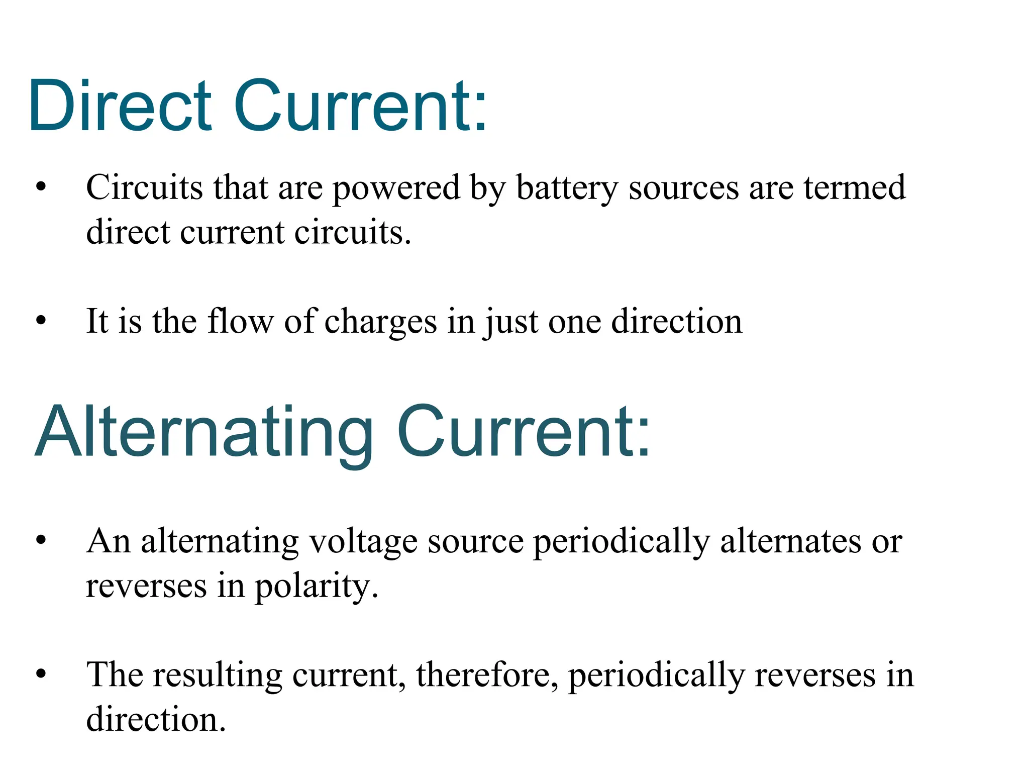 Direct Current:
• Circuits that are powered by battery sources are termed
direct current circuits.
• It is the flow of charges in just one direction
Alternating Current:
• An alternating voltage source periodically alternates or
reverses in polarity.
• The resulting current, therefore, periodically reverses in
direction.
 