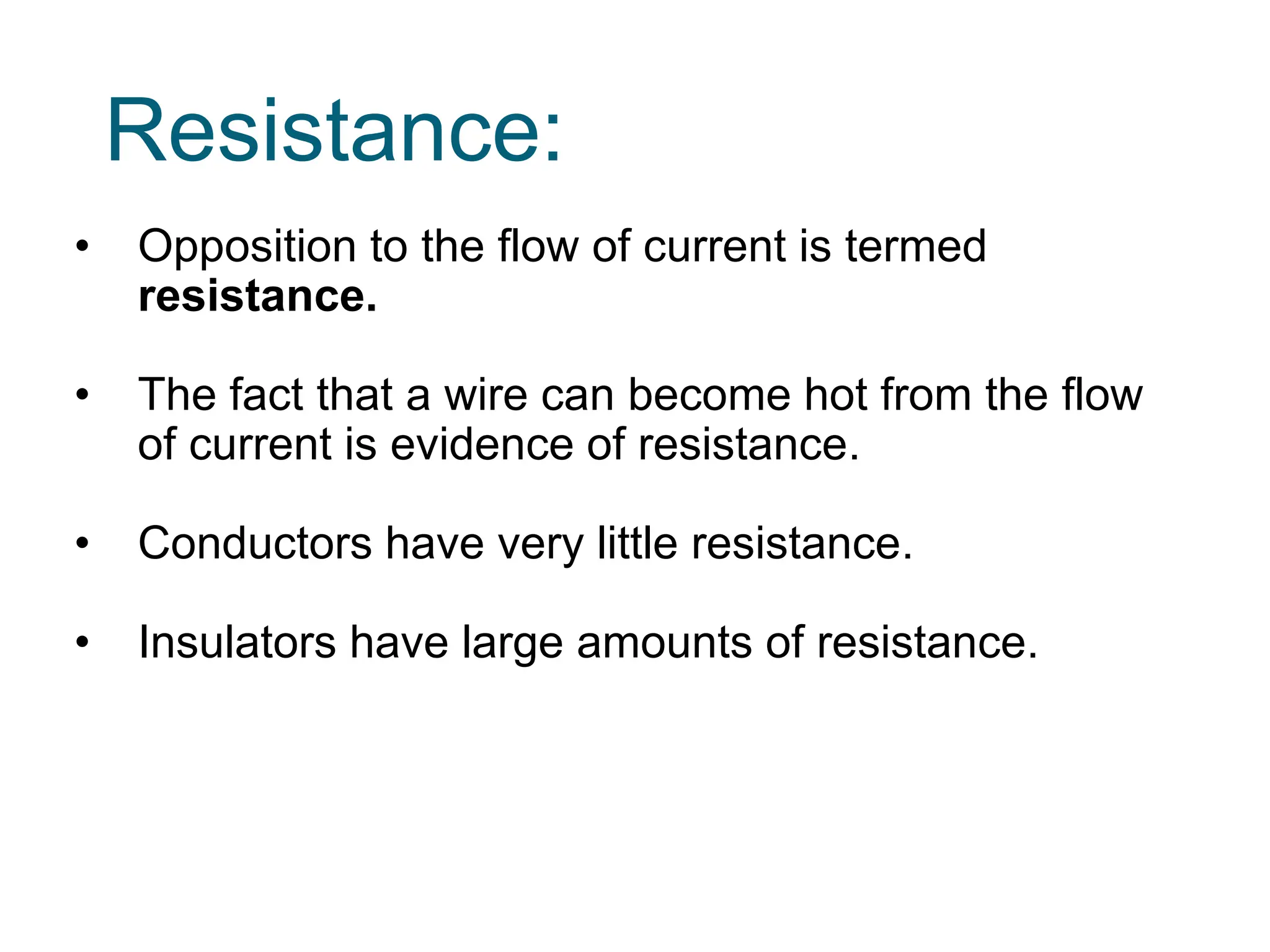 Resistance:
• Opposition to the flow of current is termed
resistance.
• The fact that a wire can become hot from the flow
of current is evidence of resistance.
• Conductors have very little resistance.
• Insulators have large amounts of resistance.
 