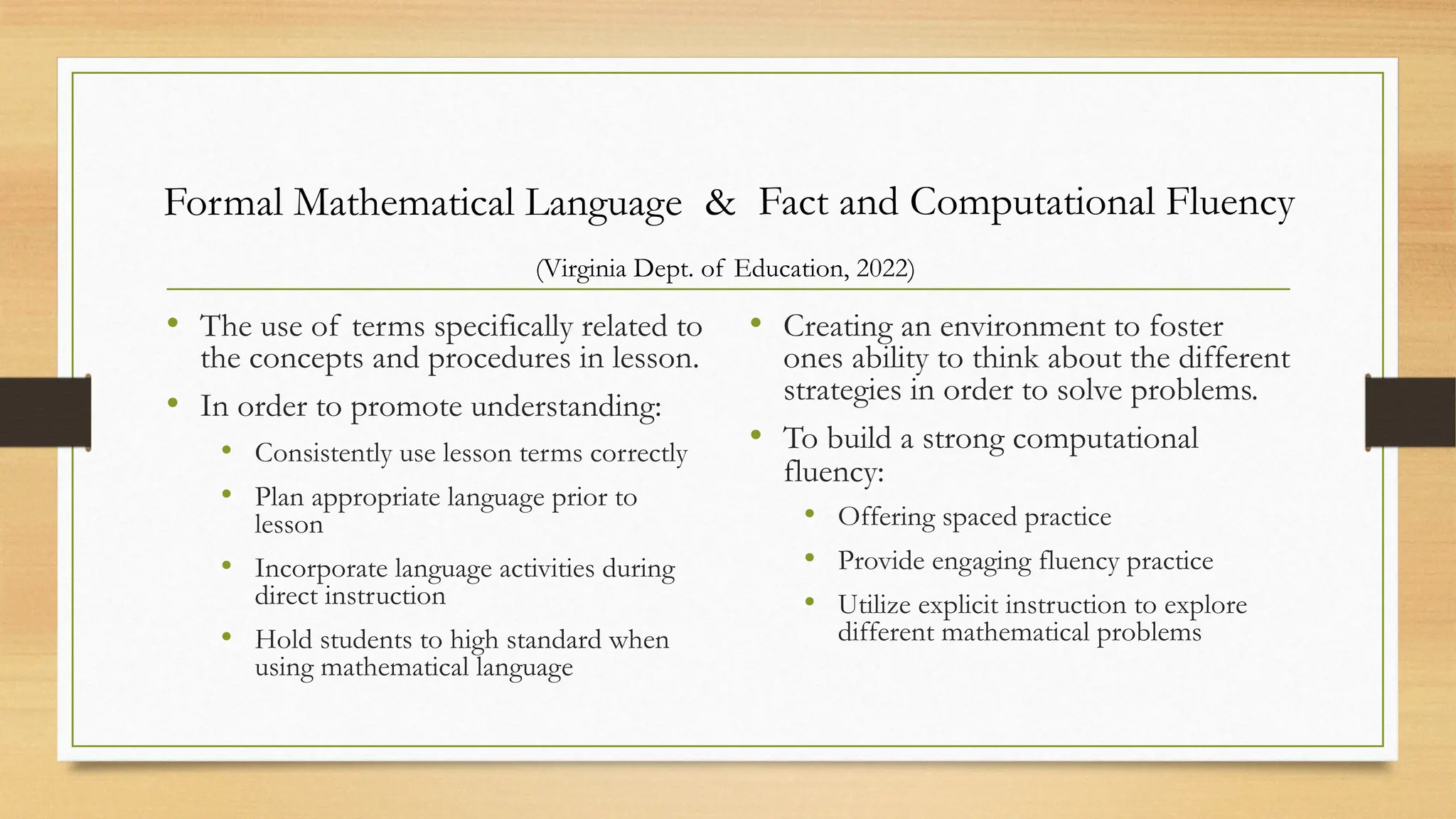 • The use of terms specifically related to
the concepts and procedures in lesson.
• In order to promote understanding:
• Consistently use lesson terms correctly
• Plan appropriate language prior to
lesson
• Incorporate language activities during
direct instruction
• Hold students to high standard when
using mathematical language
• Creating an environment to foster
ones ability to think about the different
strategies in order to solve problems.
• To build a strong computational
fluency:
• Offering spaced practice
• Provide engaging fluency practice
• Utilize explicit instruction to explore
different mathematical problems
Formal Mathematical Language Fact and Computational Fluency
&
(Virginia Dept. of Education, 2022)
 