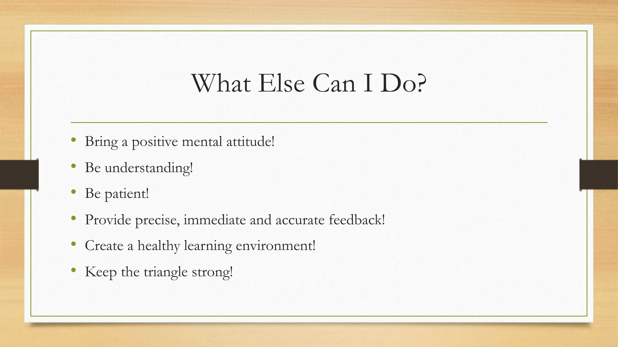 What Else Can I Do?
• Bring a positive mental attitude!
• Be understanding!
• Be patient!
• Provide precise, immediate and accurate feedback!
• Create a healthy learning environment!
• Keep the triangle strong!
 