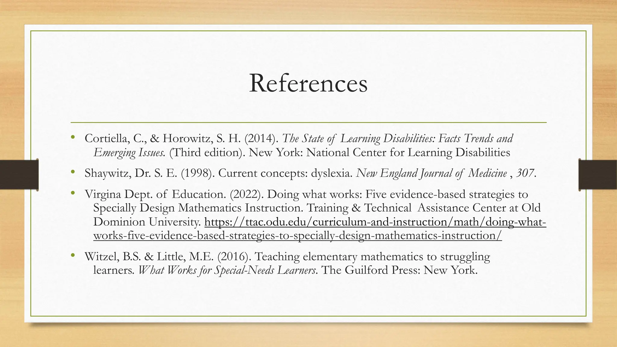 References
• Cortiella, C., & Horowitz, S. H. (2014). The State of Learning Disabilities: Facts Trends and
Emerging Issues. (Third edition). New York: National Center for Learning Disabilities
• Shaywitz, Dr. S. E. (1998). Current concepts: dyslexia. New England Journal of Medicine , 307.
• Virgina Dept. of Education. (2022). Doing what works: Five evidence-based strategies to
Specially Design Mathematics Instruction. Training & Technical Assistance Center at Old
Dominion University. https://ttac.odu.edu/curriculum-and-instruction/math/doing-what-
works-five-evidence-based-strategies-to-specially-design-mathematics-instruction/
• Witzel, B.S. & Little, M.E. (2016). Teaching elementary mathematics to struggling
learners. What Works for Special-Needs Learners. The Guilford Press: New York.
 