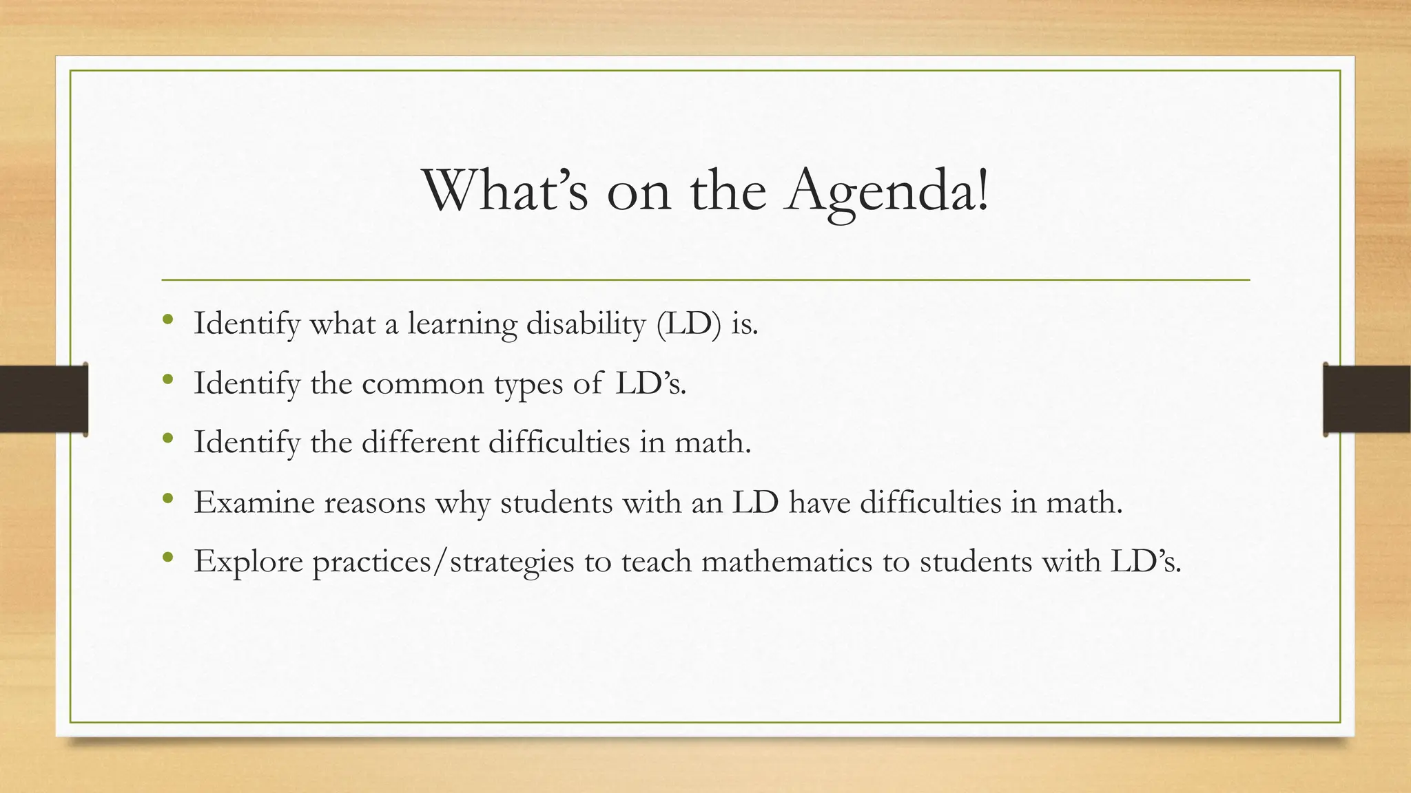 What’s on the Agenda!
• Identify what a learning disability (LD) is.
• Identify the common types of LD’s.
• Identify the different difficulties in math.
• Examine reasons why students with an LD have difficulties in math.
• Explore practices/strategies to teach mathematics to students with LD’s.
 