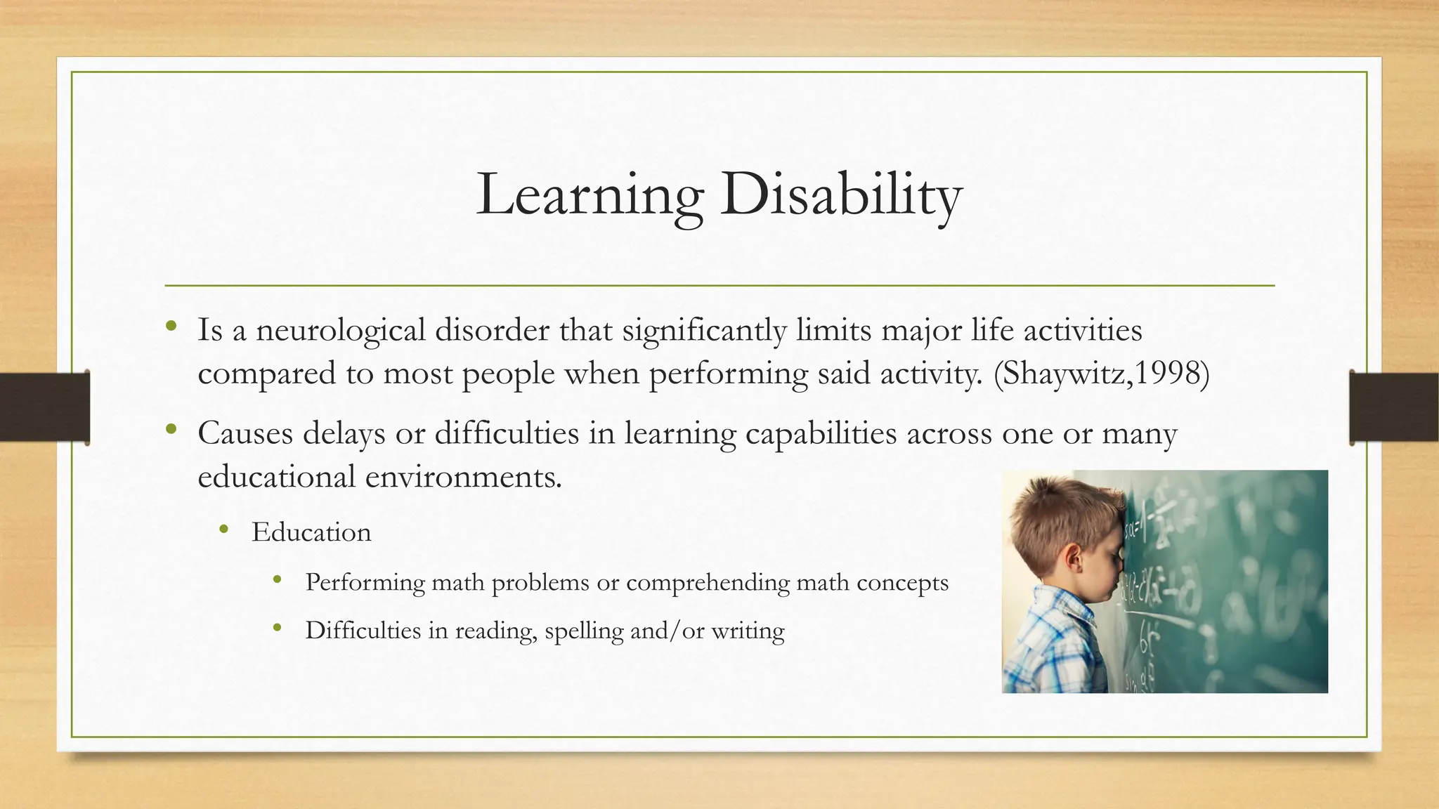 Learning Disability
• Is a neurological disorder that significantly limits major life activities
compared to most people when performing said activity. (Shaywitz,1998)
• Causes delays or difficulties in learning capabilities across one or many
educational environments.
• Education
• Performing math problems or comprehending math concepts
• Difficulties in reading, spelling and/or writing
 