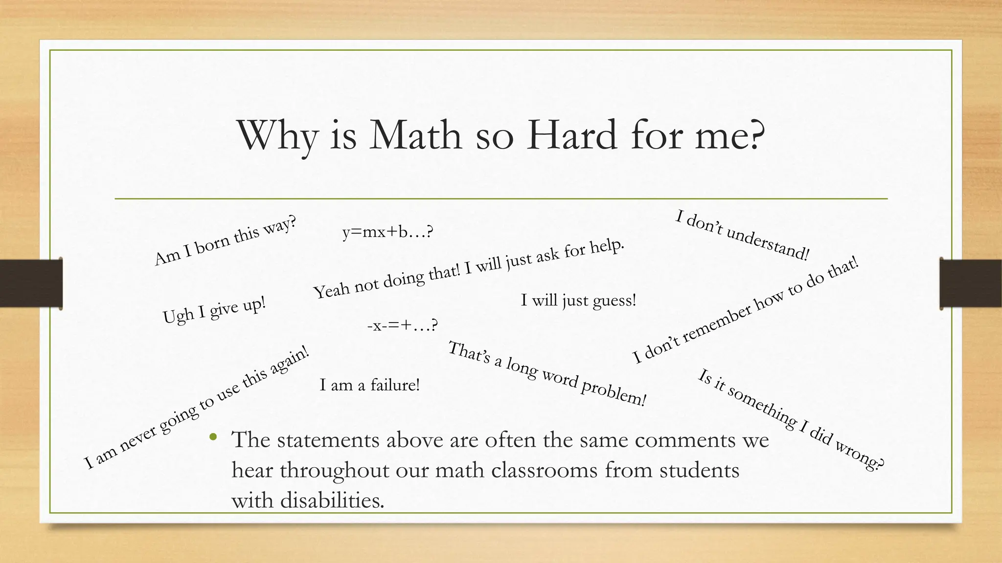 Why is Math so Hard for me?
Am I born this way?
Is it something I did wrong?
I don’t understand!
Yeah not doing that! I will just ask for help.
I don’t remember how to do that!
Ugh I give up!
y=mx+b…?
-x-=+…?
I am never going to use this again!
• The statements above are often the same comments we
hear throughout our math classrooms from students
with disabilities.
I will just guess!
That’s a long word problem!
I am a failure!
 