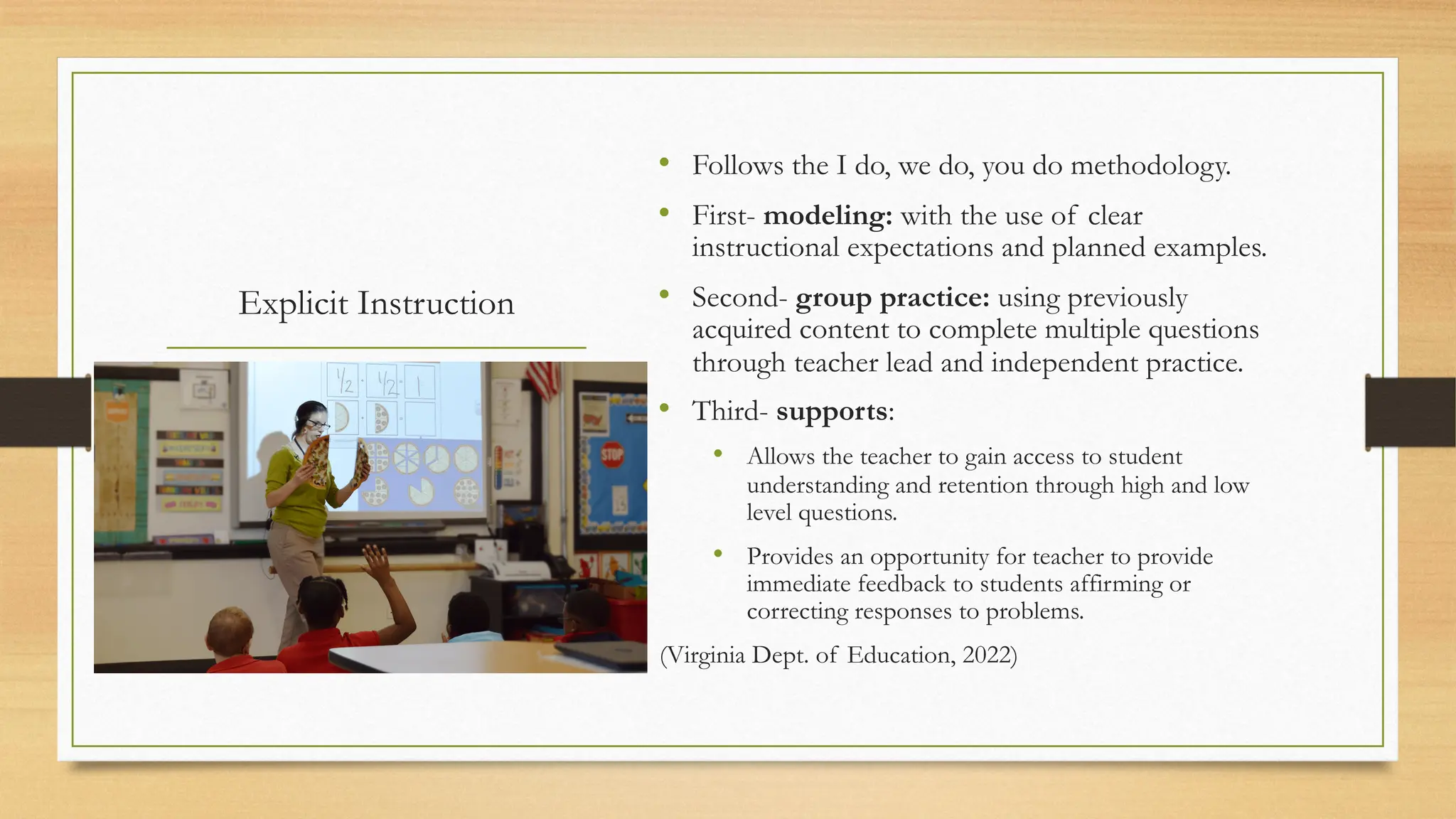 Explicit Instruction
• Follows the I do, we do, you do methodology.
• First- modeling: with the use of clear
instructional expectations and planned examples.
• Second- group practice: using previously
acquired content to complete multiple questions
through teacher lead and independent practice.
• Third- supports:
• Allows the teacher to gain access to student
understanding and retention through high and low
level questions.
• Provides an opportunity for teacher to provide
immediate feedback to students affirming or
correcting responses to problems.
(Virginia Dept. of Education, 2022)
 