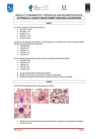 MÓDULO 5: FUNDAMENTOS Y TÉCNICAS DE ANÁLISIS HEMATOLÓGICOS
     ACTIVIDAD 6.8: CASOS CLÍNICOS SOBRE FISIOLOGÍA LEUCOCITARIA

                                                       CASO 1

Los valores normales de la fórmula leucocitaria son:
     • Neutrófilos: 40-75%
     • Eosinófilos: 1-7%
     • Basófilos: 0-2%
     • Monocitos: 4-10%
     • Linfocitos: 20-45%

A.Z.M técnico de laboratorio ha realizado un frotis sanguíneo de una paciente de 40 años de edad de aspecto
saludable. El resultado obtenido es el siguiente;
     • Neutrófilos 80%
     • Eosinófilos: 2%
     • Basófilos: 0%
     • Monocitos: 14%
     • Linfocitos: 4%

Al ver el resultado obtenido el técnico decide realizar un hemograma automatizado y obtiene:
      • Neutrófilos: 50%
      • Eosinófilos: 2%
      • Basófilos: 0%
      • Monocitos: 9%
      • Linfocitos: 39%

     1.   ¿En qué consiste realizar una fórmula leucocitaria?
     2.   Identifica qué leucocitos son granulocitos y cuáles son agranulocitos
     3.   Identifica qué problema ha tenido el técnico, plantea una solución. Razona la respuesta


                                                       CASO 2

M.S.M técnico de laboratorio realiza un frotis sanguíneo y observa:

1                             2                             3




4




     1.   Identifica cada una de las células que ha observado la técnico y describe sus características morfológicas
          así como su función



Mod_5_Act_6.8                                                                                                Página 1
 