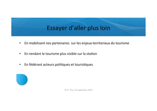 Essayer	
  d’aller	
  plus	
  loin	
  
•  En	
  mobilisant	
  nos	
  partenaires	
  	
  sur	
  les	
  enjeux	
  territoriaux	
  du	
  tourisme	
  
•  En	
  rendant	
  le	
  tourisme	
  plus	
  visible	
  sur	
  la	
  staRon	
  
•  En	
  fédérant	
  acteurs	
  poliRques	
  et	
  tourisRques	
  
ET	
  9	
  -­‐	
  Pau-­‐	
  26	
  septembre	
  2013	
  
 