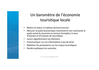 Un	
  baromètre	
  de	
  l’économie	
  
tourisRque	
  locale	
  
•  Mefre	
  en	
  place	
  un	
  tableau	
  de	
  bord	
  concret	
  
•  Mesurer	
  le	
  poids	
  économique	
  marchand	
  et	
  non	
  marchand;	
  le	
  
poids	
  social	
  du	
  tourisme	
  en	
  termes	
  d’emplois;	
  le	
  taux	
  
d’évasion	
  et	
  d’invasion	
  du	
  tourisRque	
  
•  Suivre	
  régulièrement	
  ces	
  éléments	
  
•  Communiquer	
  sur	
  ces	
  informaRons	
  à	
  qui	
  de	
  droit	
  
•  Mobiliser	
  les	
  prestataires	
  sur	
  les	
  enjeux	
  tourisRques	
  
•  Rendre	
  publiques	
  les	
  avancées	
  
ET	
  9	
  -­‐	
  Pau-­‐	
  26	
  septembre	
  2013	
  
 