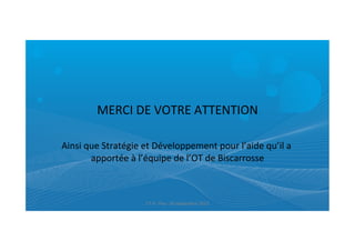  
MERCI	
  DE	
  VOTRE	
  ATTENTION	
  
	
  
Ainsi	
  que	
  Stratégie	
  et	
  Développement	
  pour	
  l’aide	
  qu’il	
  a	
  
apportée	
  à	
  l’équipe	
  de	
  l’OT	
  de	
  Biscarrosse	
  
ET	
  9	
  -­‐	
  Pau-­‐	
  26	
  septembre	
  2013	
  
 