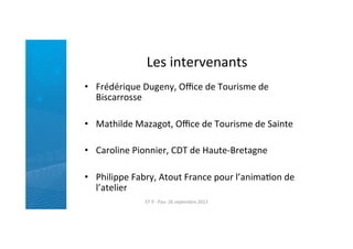 Les	
  intervenants	
  
•  Frédérique	
  Dugeny,	
  Oﬃce	
  de	
  Tourisme	
  de	
  
Biscarrosse	
  
•  Mathilde	
  Mazagot,	
  Oﬃce	
  de	
  Tourisme	
  de	
  Sainte	
  
•  Caroline	
  Pionnier,	
  CDT	
  de	
  Haute-­‐Bretagne	
  
•  Philippe	
  Fabry,	
  Atout	
  France	
  pour	
  l’animaRon	
  de	
  
l’atelier	
  
ET	
  9	
  -­‐	
  Pau-­‐	
  26	
  septembre	
  2013	
  
 