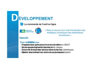 La commande de l’outil en ligne
« Mise en œuvre d’un outil d’évaluation des
stratégies numériques des destinations
touristiques »
Pour les structures
o S’autoévaluer gratuitement et simplement
o Se comparer à d’autres structures
o Suivre et évaluer ses actions dans le temps
o Obtenir des conseils et des bonnes pratiques
Pour la MOPA
o Proposer des outils pour favoriser la réflexion SNUT
o Inciter au partage et à l’émulation du réseau
o Recueillir et exploiter les données à des fins statistiques
o Ajuster et améliorer les outils de professionnalisation
Objectifs
DÉVELOPPEMENT
 