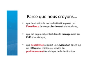 Parce	
  que	
  nous	
  croyons…	
  
§  que	
  la	
  réussite	
  de	
  notre	
  desRnaRon	
  passe	
  par	
  
l’excellence	
  de	
  nos	
  professionnels	
  du	
  tourisme,	
  
	
  
§  que	
  cet	
  enjeu	
  est	
  central	
  dans	
  le	
  management	
  de	
  
l’oﬀre	
  tourisRque,	
  	
  
	
  
§  que	
  l’excellence	
  requiert	
  une	
  évalua5on	
  basée	
  sur	
  
un	
  référen5el	
  méRer,	
  au	
  service	
  du	
  
posi5onnement	
  tourisRque	
  de	
  la	
  desRnaRon,	
  
 