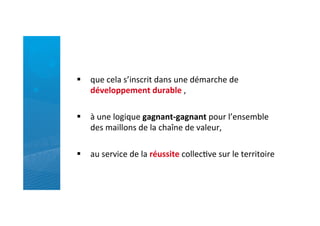 §  que	
  cela	
  s’inscrit	
  dans	
  une	
  démarche	
  de	
  
développement	
  durable	
  ,	
  
	
  
§  à	
  une	
  logique	
  gagnant-­‐gagnant	
  pour	
  l’ensemble	
  
des	
  maillons	
  de	
  la	
  chaîne	
  de	
  valeur,	
  	
  
§  au	
  service	
  de	
  la	
  réussite	
  collecRve	
  sur	
  le	
  territoire	
  
 