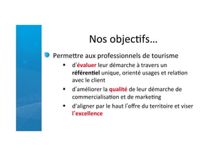 Nos	
  objecRfs…	
  
Permefre	
  aux	
  professionnels	
  de	
  tourisme	
  	
  
§  d’évaluer	
  leur	
  démarche	
  à	
  travers	
  un	
  
référen5el	
  unique,	
  orienté	
  usages	
  et	
  relaRon	
  
avec	
  le	
  client	
  
§  d’améliorer	
  la	
  qualité	
  de	
  leur	
  démarche	
  de	
  
commercialisaRon	
  et	
  de	
  markeRng	
  
§  d’aligner	
  par	
  le	
  haut	
  l’oﬀre	
  du	
  territoire	
  et	
  viser	
  
l’excellence	
  
 