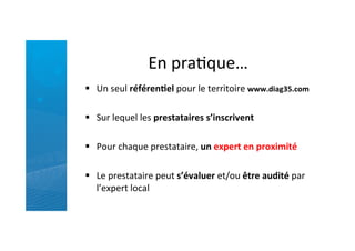 En	
  praRque…	
  
§  Un	
  seul	
  référen5el	
  pour	
  le	
  territoire	
  www.diag35.com	
  
	
  
§  Sur	
  lequel	
  les	
  prestataires	
  s’inscrivent	
  
	
  
§  Pour	
  chaque	
  prestataire,	
  un	
  expert	
  en	
  proximité	
  
	
  
§  Le	
  prestataire	
  peut	
  s’évaluer	
  et/ou	
  être	
  audité	
  par	
  
l’expert	
  local	
  
 