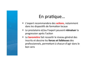 En	
  praRque…	
  
§  L’expert	
  recommandera	
  des	
  ac5ons,	
  notamment	
  
dans	
  les	
  disposiRfs	
  de	
  formaRon	
  locaux	
  
§  Le	
  prestataire	
  et/ou	
  l’expert	
  peuvent	
  réévaluer	
  la	
  
progression	
  après	
  l’acRon	
  
§  Le	
  baromètre	
  fait	
  ressorRr	
  le	
  niveau	
  général	
  des	
  
inscrits	
  et	
  dessine	
  les	
  forces	
  et	
  faiblesses	
  des	
  
professionnels,	
  permefant	
  à	
  chacun	
  d’agir	
  dans	
  le	
  
bon	
  sens	
  
 