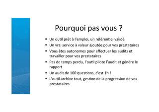 Pourquoi	
  pas	
  vous	
  ?	
  
§  Un	
  ouRl	
  prêt	
  à	
  l’emploi,	
  un	
  référenRel	
  validé	
  
§  Un	
  vrai	
  service	
  à	
  valeur	
  ajoutée	
  pour	
  vos	
  prestataires	
  	
  
§  Vous	
  êtes	
  autonomes	
  pour	
  eﬀectuer	
  les	
  audits	
  et	
  
travailler	
  pour	
  vos	
  prestataires	
  
§  Pas	
  de	
  temps	
  perdu,	
  l’ouRl	
  pilote	
  l’audit	
  et	
  génère	
  le	
  
rapport	
  
§  Un	
  audit	
  de	
  100	
  quesRons,	
  c’est	
  1h	
  !	
  
§  L’ouRl	
  archive	
  tout,	
  gesRon	
  de	
  la	
  progression	
  de	
  vos	
  
prestataires	
  
 