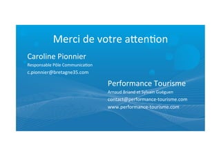 Merci	
  de	
  votre	
  afenRon	
  
Caroline	
  Pionnier	
  
Responsable	
  Pôle	
  CommunicaRon	
  
c.pionnier@bretagne35.com	
  	
   	
  
Performance	
  Tourisme	
  
Arnaud	
  Briand	
  et	
  Sylvain	
  Guéguen	
  
contact@performance-­‐tourisme.com	
  
www.performance-­‐tourisme.com	
  
	
  
 