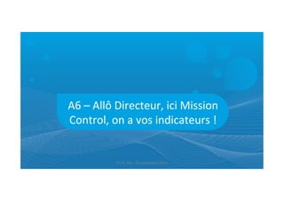 A6	
  –	
  Allô	
  Directeur,	
  ici	
  Mission	
  
Control,	
  on	
  a	
  vos	
  indicateurs	
  !	
  
ET	
  9	
  -­‐	
  Pau-­‐	
  26	
  septembre	
  2013	
  
 