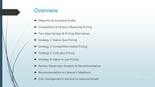 Overview
 Objective & Company Profile
 Competitors & Factors influencing Pricing
 Two-Step Savings & Pricing Alternatives
 Strategy 1: Status-Quo Pricing
 Strategy 2: Competition-based Pricing
 Strategy 3: Cost-plus Pricing
 Strategy 4: Value-in-use Pricing
 Review, Break-even Analysis & Recommendation
 Recommendation to Cadena’s Salesforce
 Zink management’s reaction to external threats 2 of 13
 