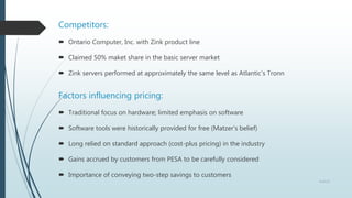 Competitors:
 Ontario Computer, Inc. with Zink product line
 Claimed 50% maket share in the basic server market
 Zink servers performed at approximately the same level as Atlantic’s Tronn
Factors influencing pricing:
 Traditional focus on hardware; limited emphasis on software
 Software tools were historically provided for free (Matzer’s belief)
 Long relied on standard approach (cost-plus pricing) in the industry
 Gains accrued by customers from PESA to be carefully considered
 Importance of conveying two-step savings to customers
4 of 13
 