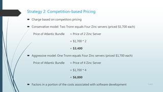 Strategy 2: Competition-based Pricing
 Charge based on competitors pricing
 Conservative model: Two Tronn equals Four Zinc servers (priced $1,700 each)
Price of Atlantic Bundle = Price of 2 Zinc Server
= $1,700 * 2
= $3,400
 Aggressive model: One Tronn equals Four Zinc servers (priced $1,700 each)
Price of Atlantic Bundle = Price of 4 Zinc Server
= $1,700 * 4
= $6,800
 Factors in a portion of the costs associated with software development 7 of 13
 