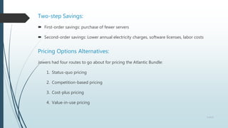 Two-step Savings:
 First-order savings: purchase of fewer servers
 Second-order savings: Lower annual electricity charges, software licenses, labor costs
Pricing Options Alternatives:
Jowers had four routes to go about for pricing the Atlantic Bundle:
1. Status-quo pricing
2. Competition-based pricing
3. Cost-plus pricing
4. Value-in-use pricing
5 of 13
 
