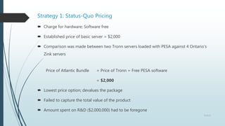 Strategy 1: Status-Quo Pricing
 Charge for hardware; Software free
 Established price of basic server = $2,000
 Comparison was made between two Tronn servers loaded with PESA against 4 Ontario’s
Zink servers
Price of Atlantic Bundle = Price of Tronn + Free PESA software
= $2,000
 Lowest price option; devalues the package
 Failed to capture the total value of the product
 Amount spent on R&D ($2,000,000) had to be foregone
6 of 13
 