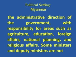 Political Setting:
Myanmar
the administrative direction of
the government, with
responsibility for areas such as
agriculture, education, foreign
affairs, national planning, and
religious affairs. Some ministers
and deputy ministers are not
 