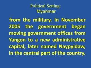 Political Setting:
Myanmar
from the military. In November
2005 the government began
moving government offices from
Yangon to a new administrative
capital, later named Naypyidaw,
in the central part of the country.
 