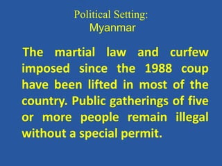 Political Setting:
Myanmar
The martial law and curfew
imposed since the 1988 coup
have been lifted in most of the
country. Public gatherings of five
or more people remain illegal
without a special permit.
 