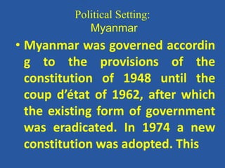 Political Setting:
Myanmar
• Myanmar was governed accordin
g to the provisions of the
constitution of 1948 until the
coup d’état of 1962, after which
the existing form of government
was eradicated. In 1974 a new
constitution was adopted. This
 