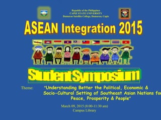 Republic of the Philippines
CAPIZ STATE UNIVERSITY
Dumarao Satellite College, Dumarao, Capiz
Theme: “Understanding Better the Political, Economic &
Socio-Cultural Setting of Southeast Asian Nations for
Peace, Prosperity & People”
March 09, 2015 (8:00-11:30 am)
Campus Library
 