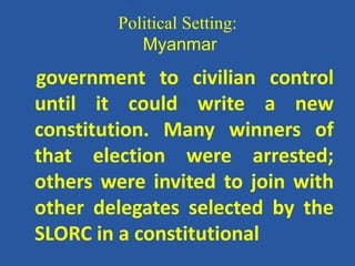 Political Setting:
Myanmar
government to civilian control
until it could write a new
constitution. Many winners of
that election were arrested;
others were invited to join with
other delegates selected by the
SLORC in a constitutional
 