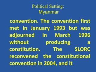 Political Setting:
Myanmar
convention. The convention first
met in January 1993 but was
adjourned in March 1996
without producing a
constitution. The SLORC
reconvened the constitutional
convention in 2004, and it
 