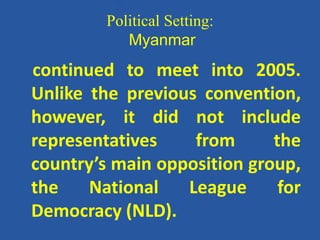 Political Setting:
Myanmar
continued to meet into 2005.
Unlike the previous convention,
however, it did not include
representatives from the
country’s main opposition group,
the National League for
Democracy (NLD).
 