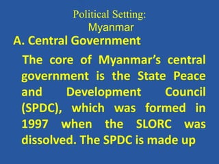 Political Setting:
Myanmar
A. Central Government
The core of Myanmar’s central
government is the State Peace
and Development Council
(SPDC), which was formed in
1997 when the SLORC was
dissolved. The SPDC is made up
 