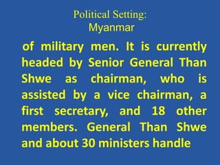 Political Setting:
Myanmar
of military men. It is currently
headed by Senior General Than
Shwe as chairman, who is
assisted by a vice chairman, a
first secretary, and 18 other
members. General Than Shwe
and about 30 ministers handle
 