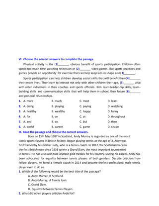 VI Choose the correct answers to complete the passage.
Physical activity is the (1)_______ obvious benefit of sports participation. Children often
spend too much time watching television or (2)_______ video games. But sports practices and
games provide an opportunity for exercise that can help keep kids in shape and (3)_______.
Sports participation can help children develop social skills that will benefit them(4)_______
their entire lives. They learn to interact not only with other children their age, (5)_______ also
with older individuals in their coaches and sports officials. Kids learn leadership skills, team-
building skills and communication skills that will help them in school, their future (6)_______
and personal relationships.
1. A. more B. much C. most D. least
2. A. doing B. playing C. paying D. watching
3. A. healthy B. wealthy C. happy D. funny
4. A. for B. on C. at D. throughout
5. A. and B. so C. but D. then
6. A. world B. career C. game D. shape
III. Read the passage and choose the correct answers.
Born on 15lh May 1987 in Scotland, Andy Murray is regarded as one of the most
iconic sports figures in British history. Began playing tennis at the age of 3, Andy was
first trained by his mother Judy, who is a tennis coach. In 2012, the Scotsman became
the first British man since 1936 to win a Grand Slam, the most important tournament
in tennis. He has also won two Olympic gold medals for his country. During his career, Andy has
been advocated for equality between tennis players of both genders. Despite criticism from
fellow players, he hired a female coach in 2014 and became thefirst professional male tennis
player ever to do so.
1. Which of the following would be the best title of the passage?
A. Andy Murray of Scotland.
B. Andy Murray, A Tennis Icon.
C. Grand Slam.
D. Equality Between Tennis Players.
2. What did other players criticise Andy for?
 