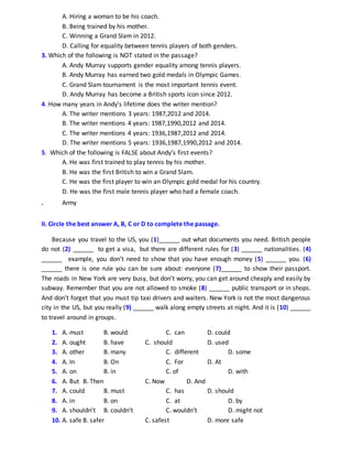 A. Hiring a woman to be his coach.
B. Being trained by his mother.
C. Winning a Grand Slam in 2012.
D. Calling for equality between tennis players of both genders.
3. Which of the following is NOT stated in the passage?
A. Andy Murray supports gender equality among tennis players.
B. Andy Murray has earned two gold medals in Olympic Games.
C. Grand Slam tournament is the most important tennis event.
D. Andy Murray has become a British sports icon since 2012.
4. How many years in Andy's lifetime does the writer mention?
A. The writer mentions 3 years: 1987,2012 and 2014.
B. The writer mentions 4 years: 1987,1990,2012 and 2014.
C. The writer mentions 4 years: 1936,1987,2012 and 2014.
D. The writer mentions 5 years: 1936,1987,1990,2012 and 2014.
5. Which of the following is FALSE about Andy's first events?
A. He was first trained to play tennis by his mother.
B. He was the first British to win a Grand Slam.
C. He was the first player to win an Olympic gold medal for his country.
D. He was the first male tennis player who had a female coach.
. Army
II. Circle the best answer A, B, C or D to complete the passage.
Because you travel to the US, you (1)______ out what documents you need. British people
do not (2) ______ to get a visa, but there are different rules for (3) ______ nationalities. (4)
______ example, you don’t need to show that you have enough money (5) ______ you. (6)
______ there is one rule you can be sure about: everyone (7)______ to show their passport.
The roads in New York are very busy, but don’t worry, you can get around cheaply and easily by
subway. Remember that you are not allowed to smoke (8) ______ public transport or in shops.
And don’t forget that you must tip taxi drivers and waiters. New York is not the most dangerous
city in the US, but you really (9) ______ walk along empty streets at night. And it is (10) ______
to travel around in groups.
1. A. must B. would C. can D. could
2. A. ought B. have C. should D. used
3. A. other B. many C. different D. some
4. A. In B. On C. For D. At
5. A. on B. in C. of D. with
6. A. But B. Then C. Now D. And
7. A. could B. must C. has D. should
8. A. in B. on C. at D. by
9. A. shouldn’t B. couldn’t C. wouldn’t D. might not
10. A. safe B. safer C. safest D. more safe
 
